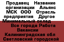 Продавец › Название организации ­ Альянс-МСК, ООО › Отрасль предприятия ­ Другое › Минимальный оклад ­ 5 000 - Все города Работа » Вакансии   . Калининградская обл.,Светловский городской округ 